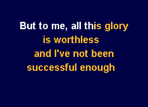 But to me, all this glory
is worthless

and I've not been
successful enough