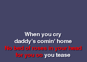 When you cry
daddrs comin, home

you tease