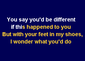 You say you'd be different
if this happened to you
But with your feet in my shoes,
I wonder what you'd do