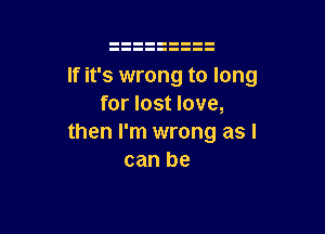 If it's wrong to long
for lost love,

then I'm wrong as I
can be