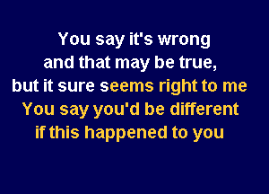 You say it's wrong
and that may be true,
but it sure seems right to me
You say you'd be different
if this happened to you