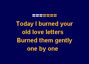 Today I burned your

old love letters
Burned them gently
one by one