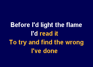 Before I'd light the flame
I'd read it

To try and find the wrong
I've done