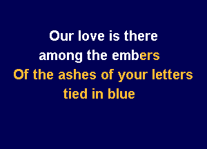 Our love is there
among the embers

0f the ashes of your letters
tied in blue