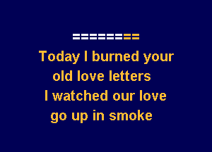 Today I burned your

old love letters
I watched our love
go up in smoke