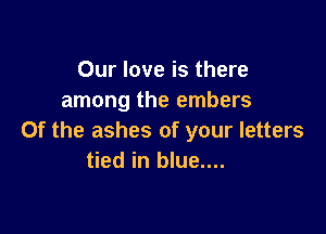 Our love is there
among the embers

0f the ashes of your letters
tied in blue....