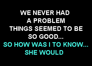 WE NEVER HAD
A PROBLEM
THINGS SEEMED TO BE
SO GOOD...

SO HOW WAS I TO KNOW...

SHE WOULD