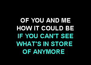 OF YOU AND ME
HOW IT COULD BE

IF YOU CAN'T SEE
WHAT'S IN STORE
OF ANYMORE