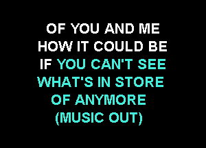 OF YOU AND ME
HOW IT COULD BE
IF YOU CAN'T SEE

WHAT'S IN STORE
OF ANYMORE
(MUSIC OUT)