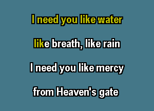 I need you like water

like breath, like rain

I need you like mercy

from Heaven's gate