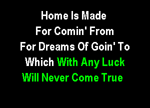 Home Is Made
For Comin' From
For Dreams Of Goin' To

Which With Any Luck
Will Never Come True