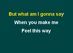 But what am I gonna say
When you make me

Feel this way