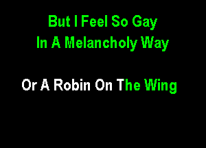 But I Feel 80 Gay
In A Melancholy Way

Or A Robin On The Wing