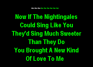 Now If The Nightingales
Could Sing Like You
They'd Sing Much Sweeter

Than They Do
You Brought A New Kind
Of Love To Me