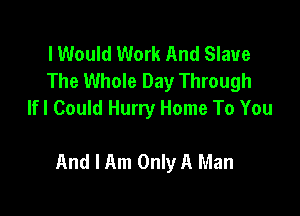 lWould Work And Slave
The Whole Day Through
lfl Could Hurry Home To You

And I Am Only A Man