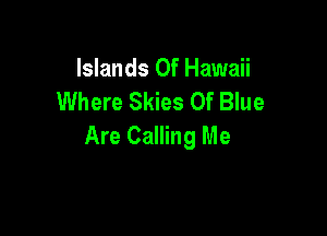 Islands or Hawaii
Where Skies Of Blue

Are Calling Me