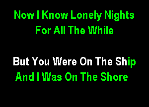 Now I Know Lonely Nights
For All The While

But You Were On The Ship
And I Was On The Shore