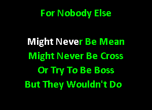 For Nobody Else

Might Never Be Mean

Might Never Be Cross
Or Try To Be Boss
But They Wouldn't Do