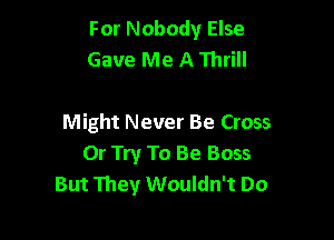 For Nobody Else
Gave Me A Thrill

Might Never Be Cross
Or Try To Be Boss
But They Wouldn't Do