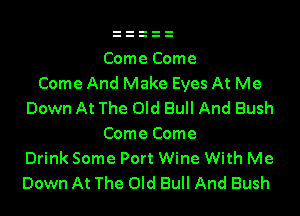 Come Come
Come And Make Eyes At Me

Down At The Old Bull And Bush
Come Come

Drink Some Port Wine With Me

Down At The Old Bull And Bush