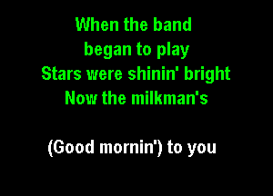When the band
began to play
Stars were shinin' bright
Now the milkman's

(Good mornin') to you