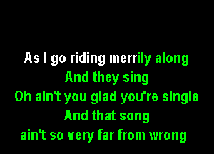 As I go riding merrily along
And they sing
0h ain't you glad you're single
And that song
ain't so very far from wrong