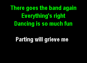 There goes the band again
Euerything's right
Dancing is so much fun

Parting will grieve me