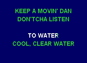 KEEP A MOVIN' DAN
DON'TCHA LISTEN

TO WATER
COOL, CLEAR WATER