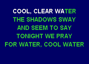 COOL, CLEAR WATER
THE SHADOWS SWAY
AND SEEM TO SAY
TONIGHT WE PRAY
FOR WATER, COOL WATER