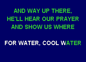 AND WAY UP THERE,
HE'LL HEAR OUR PRAYER
AND SHOW US WHERE

FOR WATER, COOL WATER