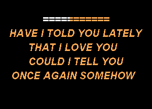 HA VE I TOLD YOU LATELY
THAT I LOVE YOU
COULD I TELL YOU

ONCE AGAIN SOMEHOW