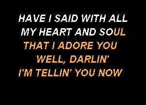 HA VE I SAID WITH ALL
MY HEART AND SOUL
THAT I ADORE YOU

WELL, DARLIN'
I'M TELLIN' YOU NOW