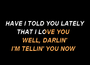 HA VE I TOLD YOU LATELY
THAT I LOVE YOU

WELL, DARLIN'
I'M TELLIN' YOU NOW