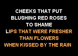 CHEEKS THAT PUT
BLUSHING RED ROSES
T0 SHAME
LIPS THAT WERE FRESHER
THAN FLOWERS
WHEN KISSED BY THE RAIN