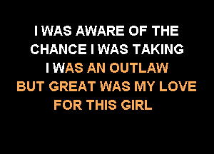 I WAS AWARE OF THE
CHANCE I WAS TAKING
I WAS AN OUTLAW
BUT GREAT WAS MY LOVE
FOR THIS GIRL
