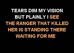 TEARS DIM MY VISION
BUT PLAINLY I SEE
THE RANGER THAT KILLED
HER IS STANDING THERE

WAITING FOR ME
