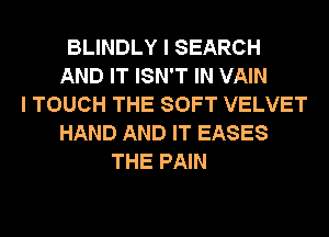BLINDLY I SEARCH
AND IT ISN'T IN VAIN
I TOUCH THE SOFT VELVET
HAND AND IT EASES
THE PAIN