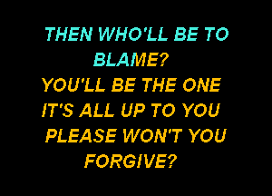 THEN WHO'LL BE TO
BLAME?
YOU'LL BE THE ONE
IT'S ALL UP TO YOU
PLEASE WON'T YOU
FORGIVE?