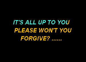 IT'S ALL UP TO YOU
PLEASE WON'T YOU

FORGIVE? ......