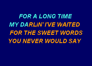 FOR A LONG TIME
MY DARLIN'I'VE WAITED
FOR THE SWEET WORDS
YOU NEVER WOULD SAY