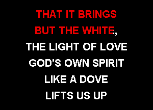 THAT IT BRINGS
BUT THE WHITE,
THE LIGHT OF LOVE
GOD'S OWN SPIRIT
LIKE A DOVE

LIFTS US UP I