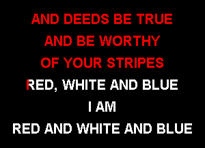 AND DEEDS BE TRUE
AND BE WORTHY
OF YOUR STRIPES
RED, WHITE AND BLUE
I AM
RED AND WHITE AND BLUE