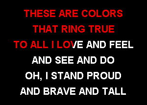 THESE ARE COLORS
THAT RING TRUE
TO ALL I LOVE AND FEEL
AND SEE AND DO
OH, I STAND PROUD
AND BRAVE AND TALL