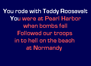 You rude with Teddy Roosevelt
You were at Pearl Harbor
when bombs fell
Followed our troops
in to hell cm the beach
at Normandy
