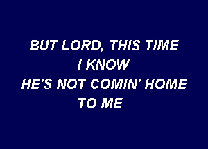 BUT LORD, THIS TIME
I KNOW

HE'S NOT COMIN' HOME
TO ME