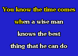 You know the time comes
when a wise man
knows the best

thing that he can do