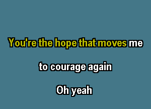 You're the hope that moves me

to courage again

Oh yeah