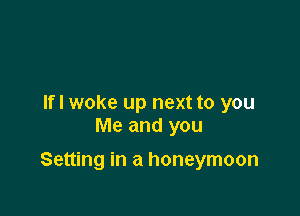 If I woke up next to you
Me and you

Setting in a honeymoon