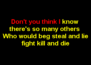 Don't you think I know
there's so many others

Who would beg steal and lie
fight kill and die