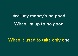 Well my money's no good

When I'm up to no good

When it used to take only one